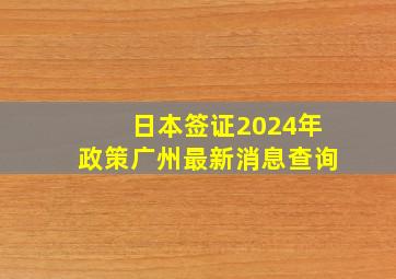 日本签证2024年政策广州最新消息查询