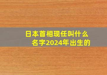 日本首相现任叫什么名字2024年出生的