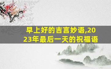 早上好的吉言妙语,2023年最后一天的祝福语