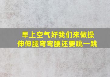 早上空气好我们来做操伸伸腿弯弯腰还要跳一跳