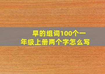 早的组词100个一年级上册两个字怎么写