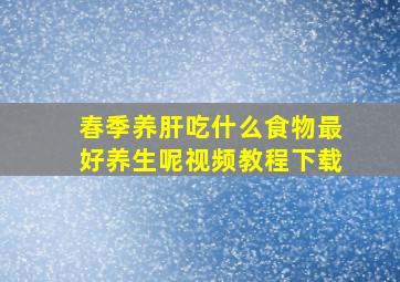 春季养肝吃什么食物最好养生呢视频教程下载