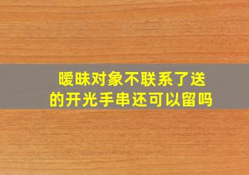 暧昧对象不联系了送的开光手串还可以留吗