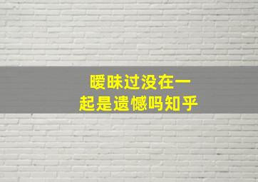 暧昧过没在一起是遗憾吗知乎