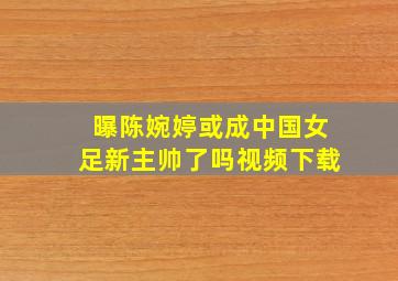 曝陈婉婷或成中国女足新主帅了吗视频下载