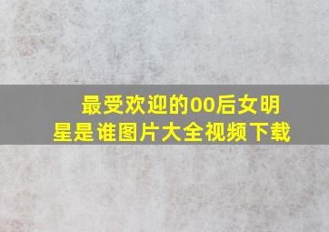 最受欢迎的00后女明星是谁图片大全视频下载