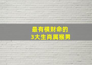 最有横财命的3大生肖属猴男