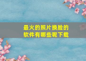 最火的照片换脸的软件有哪些呢下载