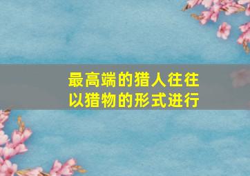 最高端的猎人往往以猎物的形式进行