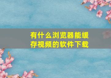 有什么浏览器能缓存视频的软件下载