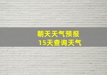 朝天天气预报15天查询天气