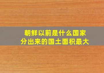 朝鲜以前是什么国家分出来的国土面积最大