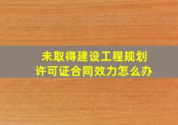 未取得建设工程规划许可证合同效力怎么办