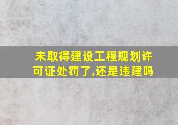 未取得建设工程规划许可证处罚了,还是违建吗