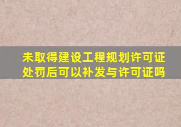 未取得建设工程规划许可证处罚后可以补发与许可证吗