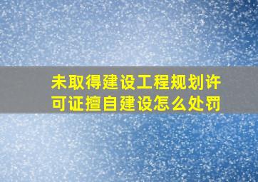 未取得建设工程规划许可证擅自建设怎么处罚