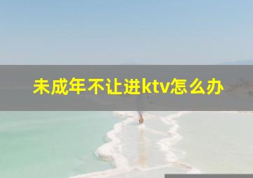 未成年不让进ktv怎么办