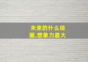 未来的什么绘画,想象力最大