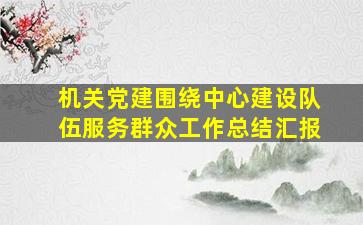 机关党建围绕中心建设队伍服务群众工作总结汇报