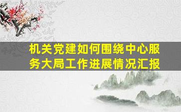 机关党建如何围绕中心服务大局工作进展情况汇报