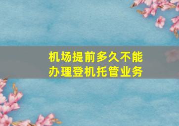 机场提前多久不能办理登机托管业务