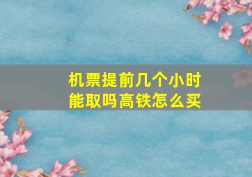 机票提前几个小时能取吗高铁怎么买