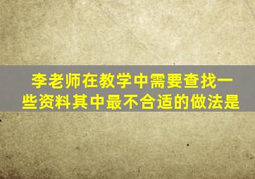 李老师在教学中需要查找一些资料其中最不合适的做法是