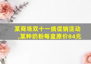 某商场双十一搞促销活动,某种奶粉每盒原价84元