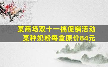 某商场双十一搞促销活动某种奶粉每盒原价84元