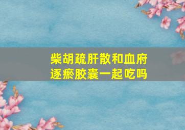 柴胡疏肝散和血府逐瘀胶囊一起吃吗