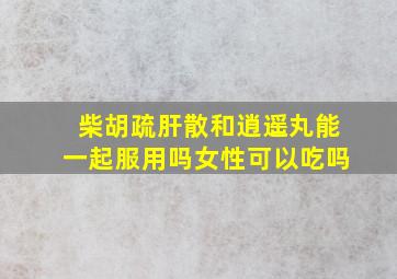 柴胡疏肝散和逍遥丸能一起服用吗女性可以吃吗