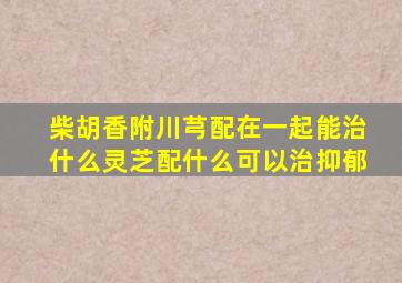 柴胡香附川芎配在一起能治什么灵芝配什么可以治抑郁