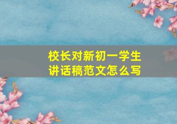 校长对新初一学生讲话稿范文怎么写