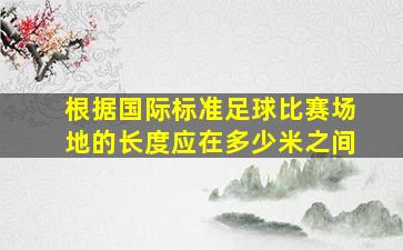 根据国际标准足球比赛场地的长度应在多少米之间