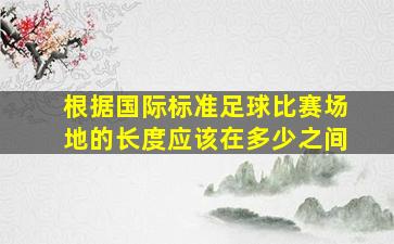 根据国际标准足球比赛场地的长度应该在多少之间