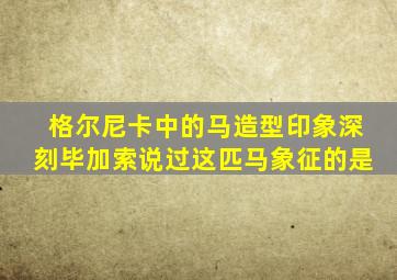 格尔尼卡中的马造型印象深刻毕加索说过这匹马象征的是