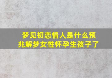 梦见初恋情人是什么预兆解梦女性怀孕生孩子了