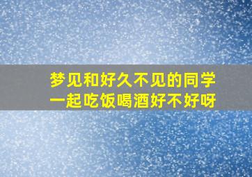 梦见和好久不见的同学一起吃饭喝酒好不好呀