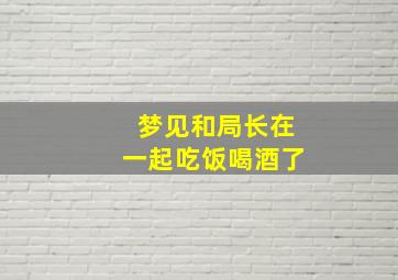 梦见和局长在一起吃饭喝酒了