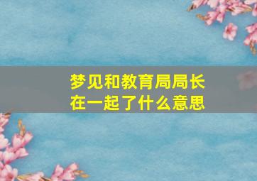 梦见和教育局局长在一起了什么意思