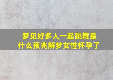 梦见好多人一起跳舞是什么预兆解梦女性怀孕了