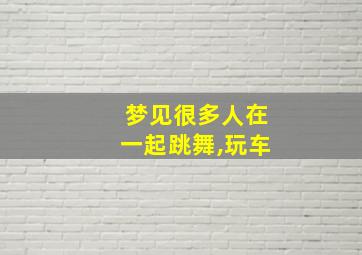 梦见很多人在一起跳舞,玩车