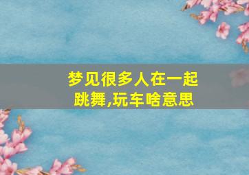 梦见很多人在一起跳舞,玩车啥意思