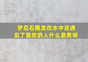 梦见石雕龙在水中还遇见了喜欢的人什么意思呀