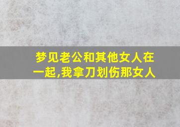 梦见老公和其他女人在一起,我拿刀划伤那女人