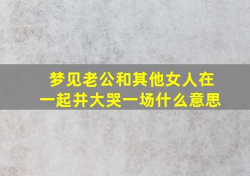 梦见老公和其他女人在一起并大哭一场什么意思