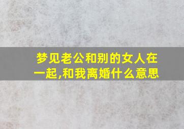 梦见老公和别的女人在一起,和我离婚什么意思