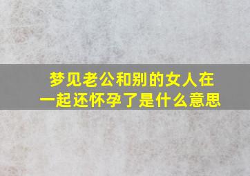 梦见老公和别的女人在一起还怀孕了是什么意思