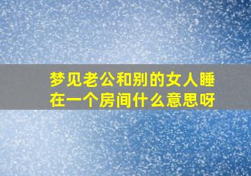 梦见老公和别的女人睡在一个房间什么意思呀