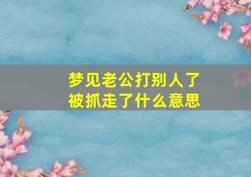 梦见老公打别人了被抓走了什么意思